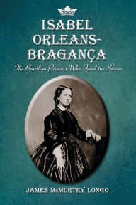 Title: Isabel Orleans-Braganca: The Brazilian Princess Who Freed the Slaves, Author: James McMurtry Longo