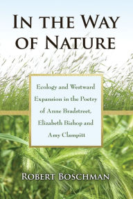 Title: In the Way of Nature: Ecology and Westward Expansion in the Poetry of Anne Bradstreet, Elizabeth Bishop and Amy Clampitt, Author: Robert Boschman