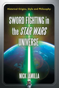 Title: Sword Fighting in the Star Wars Universe: Historical Origins, Style and Philosophy, Author: Nick Jamilla