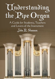 Title: Understanding the Pipe Organ: A Guide for Students, Teachers and Lovers of the Instrument, Author: John R. Shannon