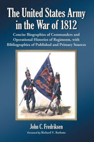 Title: The United States Army in the War of 1812: Concise Biographies of Commanders and Operational Histories of Regiments, with Bibliographies of Published and Primary Sources, Author: John C. Fredriksen