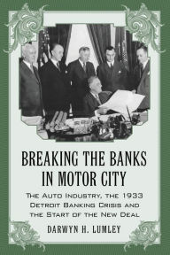 Title: Breaking the Banks in Motor City: The Auto Industry, the 1933 Detroit Banking Crisis and the Start of the New Deal, Author: Darwyn H. Lumley