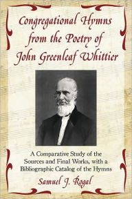 Title: Congregational Hymns from the Poetry of John Greenleaf Whittier: A Comparative Study of the Sources and Final Works, with a Bibliographic Catalog of the Hymns, Author: Samuel J. Rogal