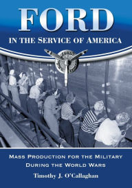 Title: Ford in the Service of America: Mass Production for the Military During the World Wars, Author: Timothy J. O'Callaghan