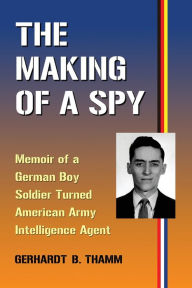 Title: The Making of a Spy: Memoir of a German Boy Soldier Turned American Army Intelligence Agent, Author: Gerhardt B. Thamm
