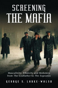 Title: Screening the Mafia: Masculinity, Ethnicity and Mobsters from The Godfather to The Sopranos, Author: George S. Larke-Walsh