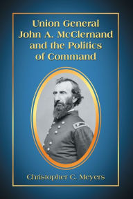 Title: Union General John A. McClernand and the Politics of Command, Author: Christopher C. Meyers