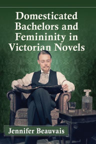 Title: Domesticated Bachelors and Femininity in Victorian Novels, Author: Jennifer Beauvais