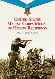 Title: United States Marine Corps Medal of Honor Recipients: A Comprehensive Registry, Including U.S. Navy Medical Personnel Honored for Serving Marines in Combat, Author: George B. Clark