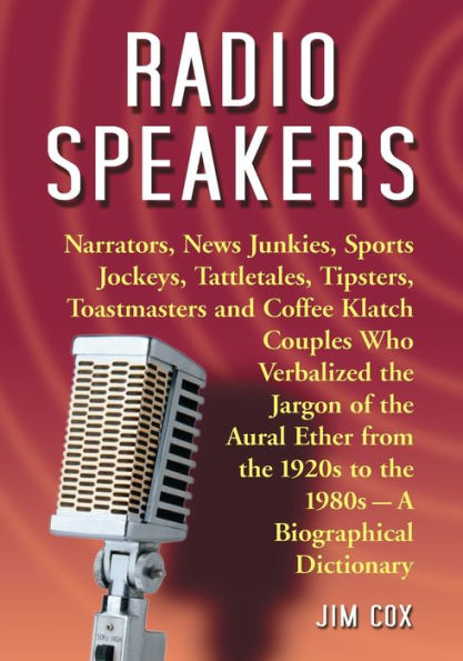 Radio Speakers: Narrators, News Junkies, Sports Jockeys, Tattletales, Tipsters, Toastmasters and Coffee Klatch Couples Who Verbalized the Jargon of the Aural Ether from the 1920s to the 1980s--A Biographical Dictionary