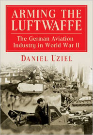 Title: Arming the Luftwaffe: The German Aviation Industry in World War II, Author: Daniel Uziel