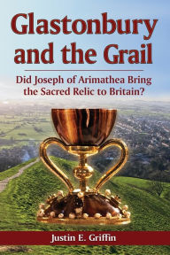Title: Glastonbury and the Grail: Did Joseph of Arimathea Bring the Sacred Relic to Britain?, Author: Justin E. Griffin