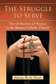 Title: The Struggle to Serve: The Ordination of Women in the Roman Catholic Church, Author: Simone M. St. Pierre