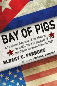 Title: Bay of Pigs: A Firsthand Account of the Mission by a U.S. Pilot in Support of the Cuban Invasion Force in 1961, Author: Albert C. Persons