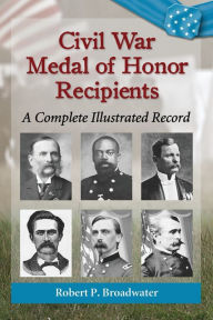 Title: Civil War Medal of Honor Recipients: A Complete Illustrated Record, Author: Robert P. Broadwater