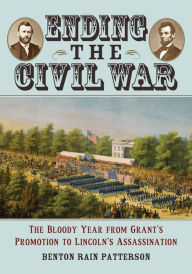 Title: Ending the Civil War: The Bloody Year from Grant's Promotion to Lincoln's Assassination, Author: Benton Rain Patterson