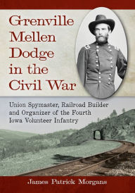 Title: Grenville Mellen Dodge in the Civil War: Union Spymaster, Railroad Builder and Organizer of the Fourth Iowa Volunteer Infantry, Author: James Patrick Morgans