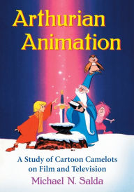 Title: Arthurian Animation: A Study of Cartoon Camelots on Film and Television, Author: Michael N. Salda