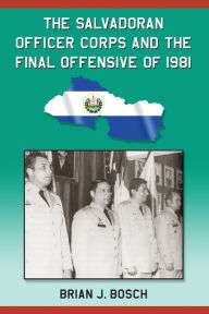 Title: The Salvadoran Officer Corps and the Final Offensive of 1981, Author: Brian J. Bosch