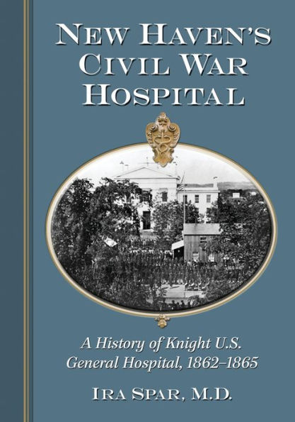 New Haven's Civil War Hospital: A History of Knight U.S. General Hospital, 1862-1865