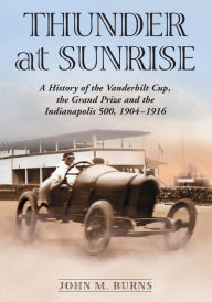 Title: Thunder at Sunrise: A History of the Vanderbilt Cup, the Grand Prize and the Indianapolis 500, 1904-1916, Author: John M. Burns