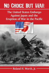 Title: No Choice but War: The United States Embargo Against Japan and the Eruption of War in the Pacific, Author: Roland H. Worth Jr.