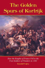 Title: The Golden Spurs of Kortrijk: How the Knights of France Fell to the Foot Soldiers of Flanders in 1302, Author: Randall Fegley
