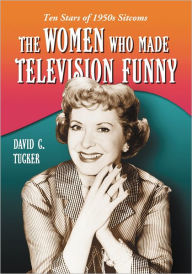 Title: The Women Who Made Television Funny: Ten Stars of 1950s Sitcoms, Author: David C. Tucker