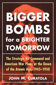 Title: Bigger Bombs for a Brighter Tomorrow: The Strategic Air Command and American War Plans at the Dawn of the Atomic Age, 1945-1950, Author: John M. Curatola