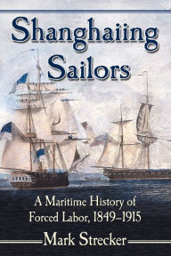 Title: Shanghaiing Sailors: A Maritime History of Forced Labor, 1849-1915, Author: Mark Strecker