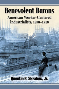 Title: Benevolent Barons: American Worker-Centered Industrialists, 1850-1910, Author: Quentin R. Skrabec Jr.