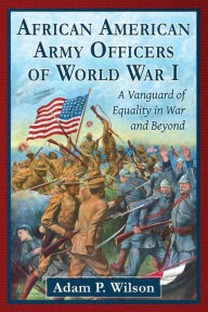 Title: African American Army Officers of World War I: A Vanguard of Equality in War and Beyond, Author: Adam P. Wilson