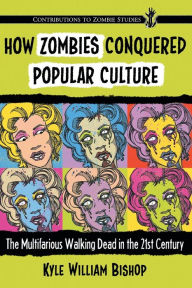 Title: How Zombies Conquered Popular Culture: The Multifarious Walking Dead in the 21st Century, Author: Kyle William Bishop