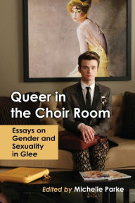 Title: Queer in the Choir Room: Essays on Gender and Sexuality in Glee, Author: Michelle Parke