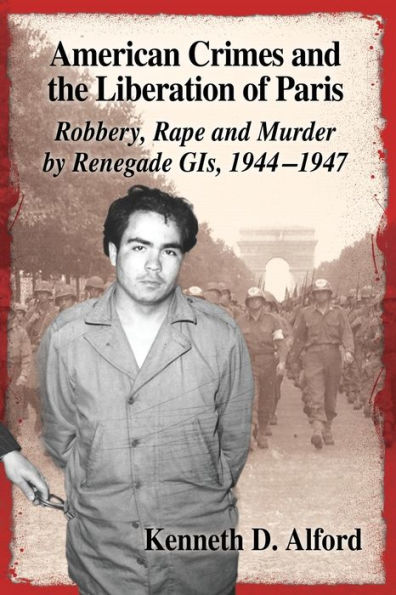 American Crimes and the Liberation of Paris: Robbery, Rape and Murder by Renegade GIs, 1944-1947