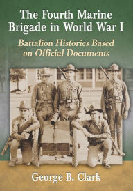 Title: The Fourth Marine Brigade in World War I: Battalion Histories Based on Official Documents, Author: George B. Clark