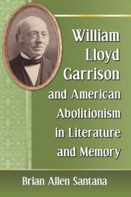 Title: William Lloyd Garrison and American Abolitionism in Literature and Memory, Author: Brian Allen Santana