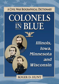 Title: Colonels in Blue--Illinois, Iowa, Minnesota and Wisconsin: A Civil War Biographical Dictionary, Author: Roger D. Hunt