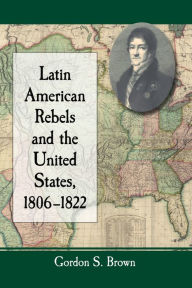 Title: Latin American Rebels and the United States, 1806-1822, Author: Gordon S. Brown