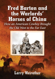 Title: Fred Barton and the Warlords' Horses of China: How an American Cowboy Brought the Old West to the Far East, Author: Larry Weirather