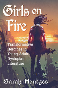 Title: Girls on Fire: Transformative Heroines in Young Adult Dystopian Literature, Author: Sarah Hentges
