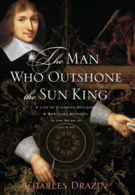 Title: The Man Who Outshone the Sun King: A Life of Gleaming Opulence and Wretched Reversal in the Reign of Louis XIV, Author: Charles Drazin