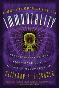 Title: A Beginner's Guide to Immortality: Extraordinary People, Alien Brains, and Quantum Resurrection, Author: Clifford A Pickover