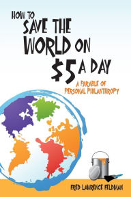 Title: How to Save the World on $5 a Day: A Parable of Personal Philanthropy, Author: Fred  Lawrence Feldman