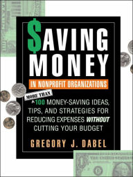 Title: Saving Money in Nonprofit Organizations: More than 100 Money-Saving Ideas, Tips, and Strategies for Reducing Expenses Without Cutting Your Budget / Edition 1, Author: Gregory J. Dabel