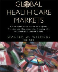 Title: Global Health Care Markets: A Comprehensive Guide to Regions, Trends, and Opportunities Shaping the International Health Arena / Edition 1, Author: Walter W. Wieners