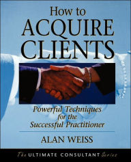 Title: How to Acquire Clients: Powerful Techniques for the Successful Practitioner / Edition 1, Author: Alan Weiss