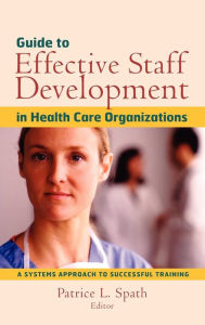 Title: Guide to Effective Staff Development in Health Care Organizations: A Systems Approach to Successful Training / Edition 1, Author: Patrice L. Spath