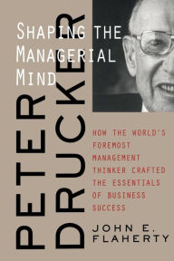 Title: Peter Drucker: Shaping the Managerial Mind--How the World's Foremost Management Thinker Crafted the Essentials of Business Success / Edition 1, Author: John E. Flaherty