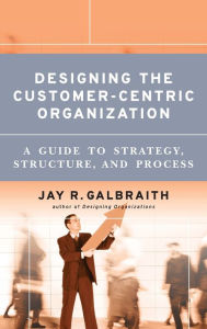 Title: Designing the Customer-Centric Organization: A Guide to Strategy, Structure, and Process / Edition 1, Author: Jay R. Galbraith